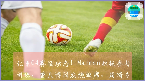 北京G4赛场动态！Manman积极参与训练，曾凡博因发烧缺席，周琦专注提升三分球能力