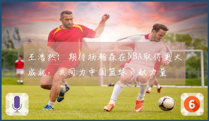 王浩然：期待杨瀚森在NBA取得更大成就，共同为中国篮球贡献力量