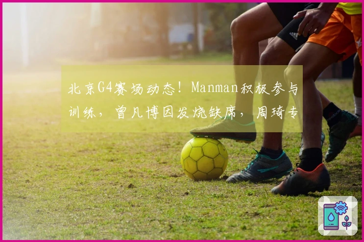 北京G4赛场动态！Manman积极参与训练，曾凡博因发烧缺席，周琦专注提升三分球能力